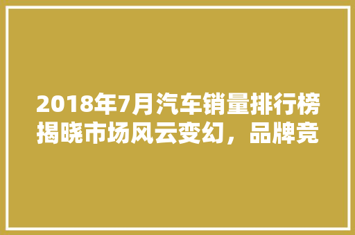 2018年7月汽车销量排行榜揭晓市场风云变幻，品牌竞争激烈