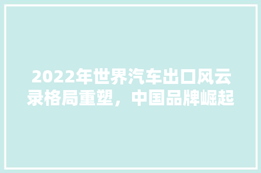 2022年世界汽车出口风云录格局重塑，中国品牌崛起