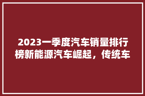 2023一季度汽车销量排行榜新能源汽车崛起，传统车企转型升级