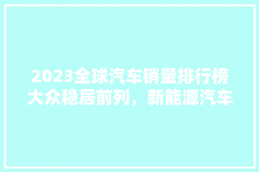 2023全球汽车销量排行榜大众稳居前列，新能源汽车崛起 汽车配件