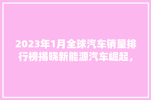 2023年1月全球汽车销量排行榜揭晓新能源汽车崛起，传统巨头面临挑战