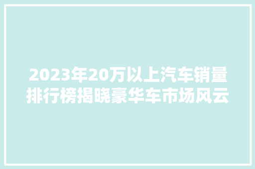 2023年20万以上汽车销量排行榜揭晓豪华车市场风云变幻
