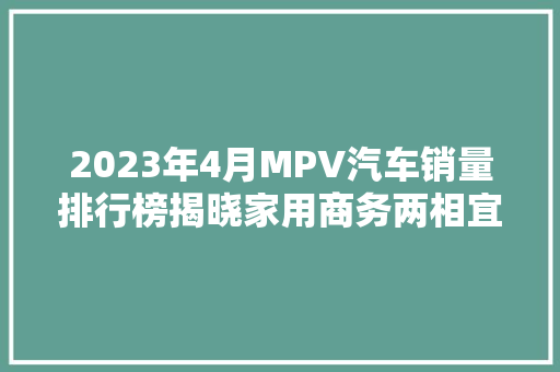 2023年4月MPV汽车销量排行榜揭晓家用商务两相宜，市场热度持续升温