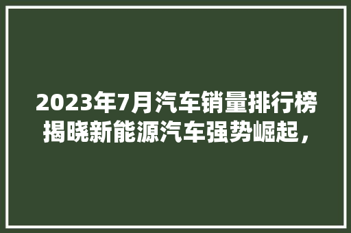 2023年7月汽车销量排行榜揭晓新能源汽车强势崛起，传统燃油车面临挑战