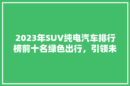2023年SUV纯电汽车排行榜前十名绿色出行，引领未来