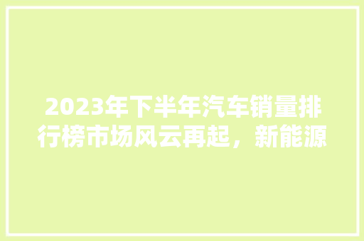 2023年下半年汽车销量排行榜市场风云再起，新能源汽车崛起
