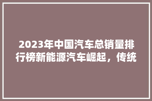 2023年中国汽车总销量排行榜新能源汽车崛起，传统车企转型加速