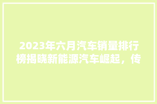 2023年六月汽车销量排行榜揭晓新能源汽车崛起，传统车企面临挑战