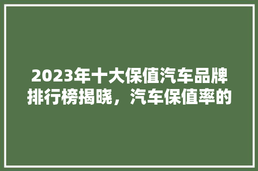 2023年十大保值汽车品牌排行榜揭晓，汽车保值率的秘密！
