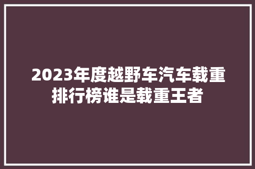 2023年度越野车汽车载重排行榜谁是载重王者
