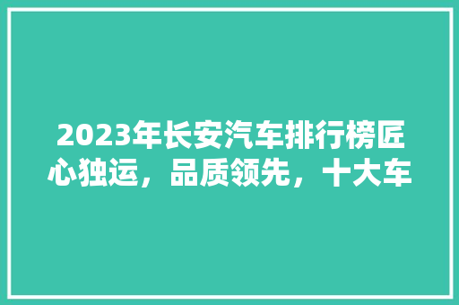 2023年长安汽车排行榜匠心独运，品质领先，十大车型引领潮流 汽车配件