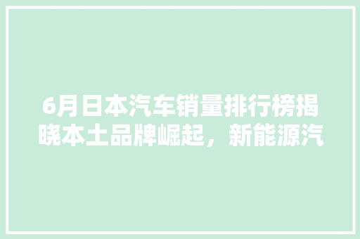 6月日本汽车销量排行榜揭晓本土品牌崛起，新能源汽车引领潮流