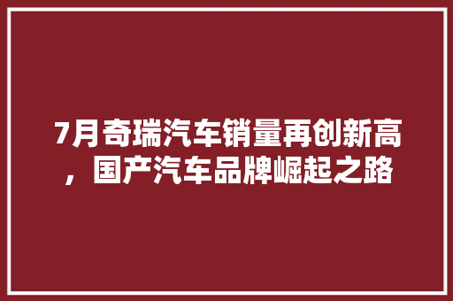7月奇瑞汽车销量再创新高，国产汽车品牌崛起之路 汽车轮胎
