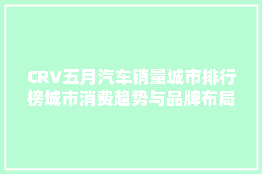 CRV五月汽车销量城市排行榜城市消费趋势与品牌布局 车载导航