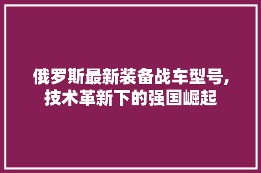 俄罗斯最新装备战车型号,技术革新下的强国崛起
