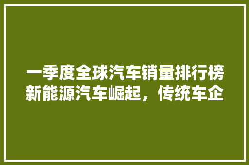 一季度全球汽车销量排行榜新能源汽车崛起，传统车企面临挑战