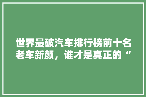 世界最破汽车排行榜前十名老车新颜，谁才是真正的“破车之王”