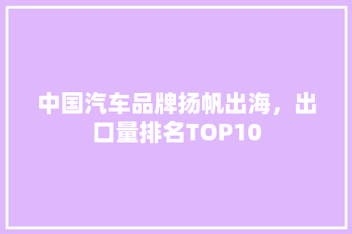 中国汽车品牌扬帆出海，出口量排名TOP10