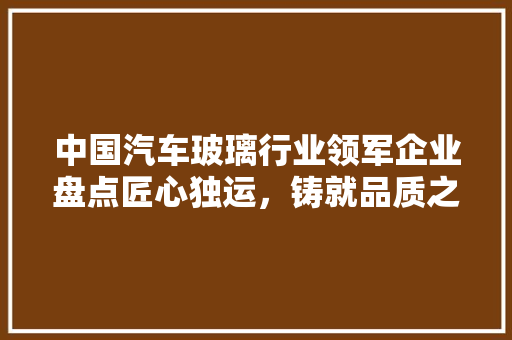 中国汽车玻璃行业领军企业盘点匠心独运，铸就品质之选