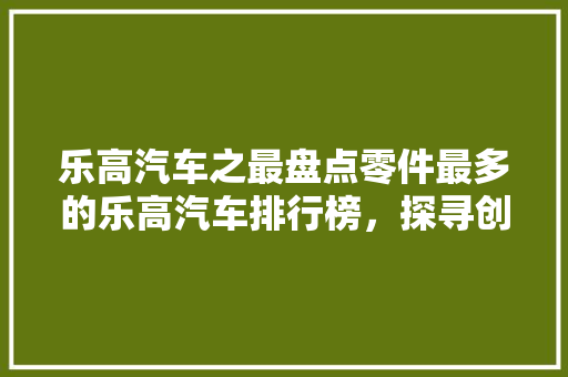 乐高汽车之最盘点零件最多的乐高汽车排行榜，探寻创意与技术的巅峰对决