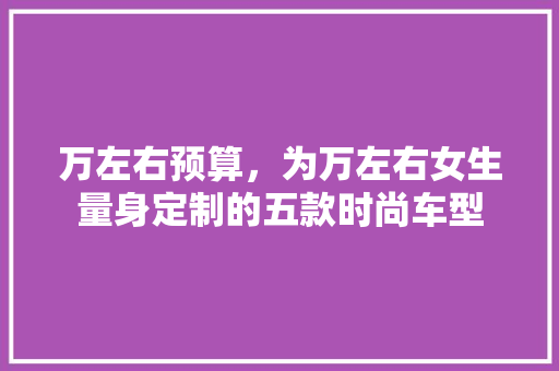 万左右预算，为万左右女生量身定制的五款时尚车型