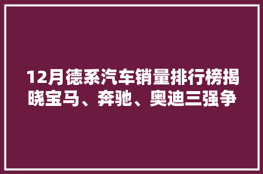 12月德系汽车销量排行榜揭晓宝马、奔驰、奥迪三强争霸，新能源汽车崛起