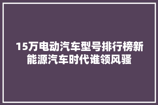 15万电动汽车型号排行榜新能源汽车时代谁领风骚