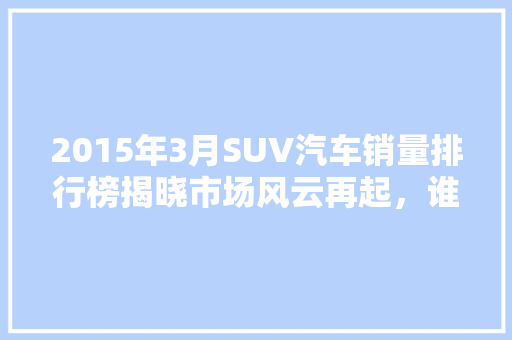 2015年3月SUV汽车销量排行榜揭晓市场风云再起，谁主沉浮