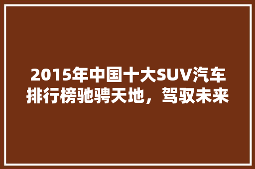2015年中国十大SUV汽车排行榜驰骋天地，驾驭未来