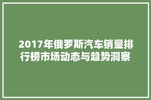 2017年俄罗斯汽车销量排行榜市场动态与趋势洞察