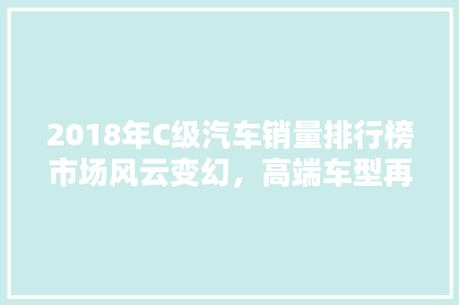 2018年C级汽车销量排行榜市场风云变幻，高端车型再掀热潮