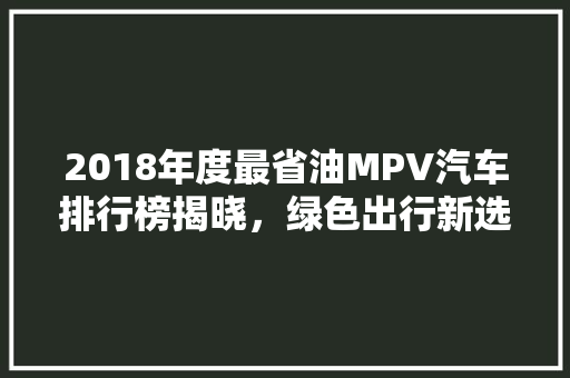 2018年度最省油MPV汽车排行榜揭晓，绿色出行新选择！