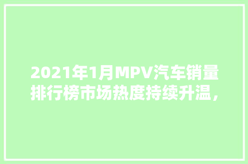 2021年1月MPV汽车销量排行榜市场热度持续升温，多元化车型引领潮流