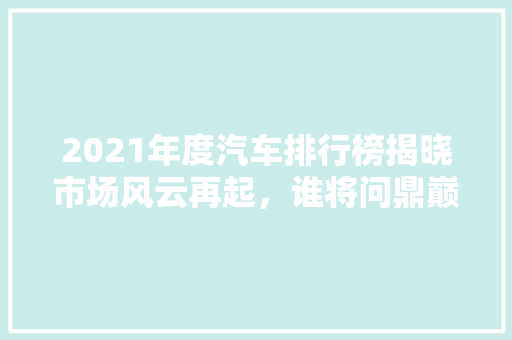 2021年度汽车排行榜揭晓市场风云再起，谁将问鼎巅峰 新车资讯