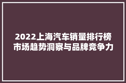 2022上海汽车销量排行榜市场趋势洞察与品牌竞争力分析