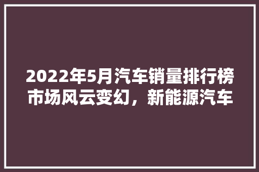 2022年5月汽车销量排行榜市场风云变幻，新能源汽车崛起 汽车配件