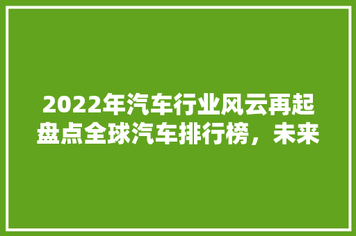 2022年汽车行业风云再起盘点全球汽车排行榜，未来汽车趋势