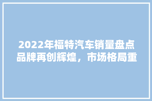 2022年福特汽车销量盘点品牌再创辉煌，市场格局重塑