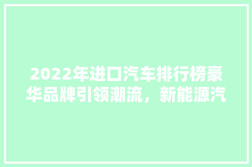 2022年进口汽车排行榜豪华品牌引领潮流，新能源汽车崭露头角