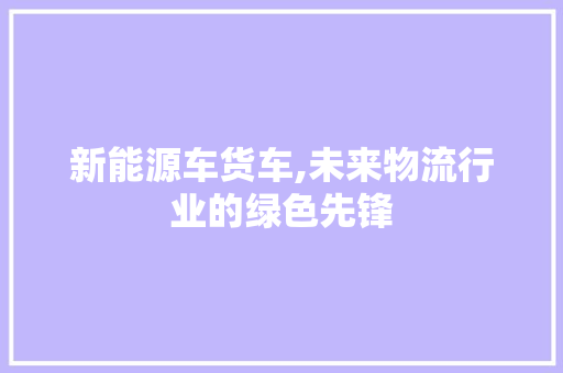 新能源车货车,未来物流行业的绿色先锋