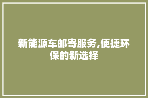 新能源车邮寄服务,便捷环保的新选择