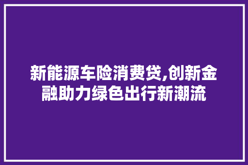 新能源车险消费贷,创新金融助力绿色出行新潮流