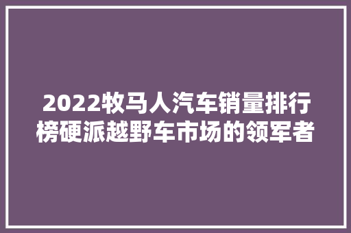 2022牧马人汽车销量排行榜硬派越野车市场的领军者