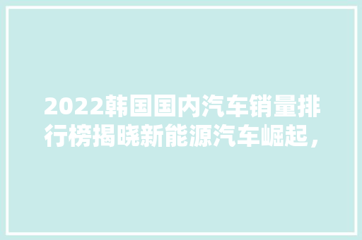 2022韩国国内汽车销量排行榜揭晓新能源汽车崛起，本土品牌强势表现
