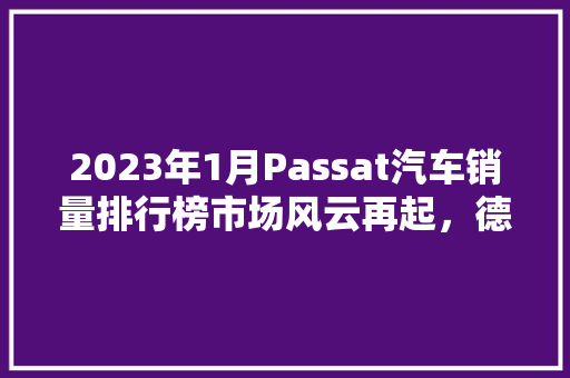 2023年1月Passat汽车销量排行榜市场风云再起，德系车型持续领跑