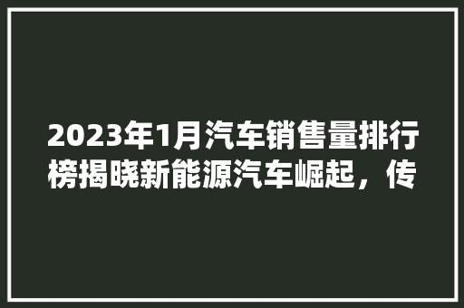 2023年1月汽车销售量排行榜揭晓新能源汽车崛起，传统燃油车面临挑战