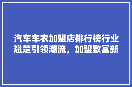 汽车车衣加盟店排行榜行业翘楚引领潮流，加盟致富新风向 汽车配件