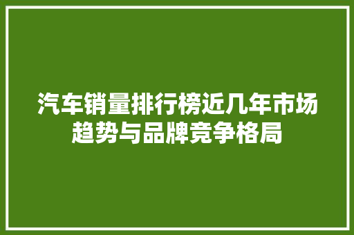 汽车销量排行榜近几年市场趋势与品牌竞争格局