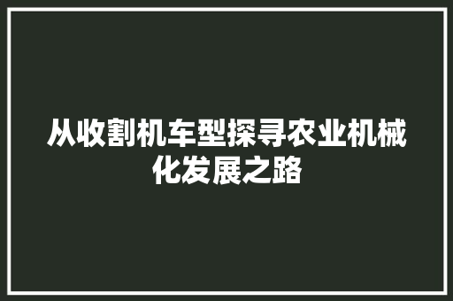 从收割机车型探寻农业机械化发展之路 汽车配件