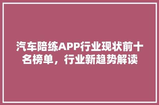 汽车陪练APP行业现状前十名榜单，行业新趋势解读